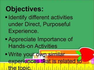 Objectives:
 Identify different activities
under Direct, Purposeful
Experience.
 Appreciate Importance of
Hands-on Activities
 Write your own similar
experiences that is related to
the topic.
 