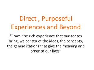 Direct , Purposeful
  Experiences and Beyond
  “From the rich experience that our senses
 bring, we construct the ideas, the concepts,
the generalizations that give the meaning and
              order to our lives”
 