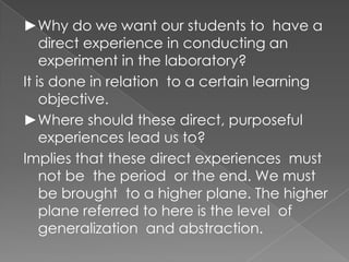 ►Why do we want our students to have a
    direct experience in conducting an
    experiment in the laboratory?
It is done in relation to a certain learning
    objective.
►Where should these direct, purposeful
    experiences lead us to?
Implies that these direct experiences must
    not be the period or the end. We must
    be brought to a higher plane. The higher
    plane referred to here is the level of
    generalization and abstraction.
 