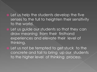  Let us help the students develop the five
  senses to the full to heighten their sensitivity
  to the world.
 Let us guide our students so that they can
  draw meaning from their firsthand
  experiences and elevate their level of
  thinking.
 Let us not be tempted to get stuck to the
  concrete and fail to bring up our students
  to the higher level of thinking process.
 