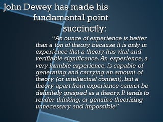 John Dewey has made hisJohn Dewey has made his
fundamental pointfundamental point
succinctly:succinctly:
““An ounce of experience is betterAn ounce of experience is better
than a ton of theory because it is only inthan a ton of theory because it is only in
experience that a theory has vital andexperience that a theory has vital and
verifiable significance.An experience,averifiable significance.An experience,a
very humble experience,is capable ofvery humble experience,is capable of
generating and carrying an amount ofgenerating and carrying an amount of
theory (or intellectual content),but atheory (or intellectual content),but a
theory apart from experience cannot betheory apart from experience cannot be
definitely grasped as a theory.It tends todefinitely grasped as a theory.It tends to
render thinking,or genuine theorizingrender thinking,or genuine theorizing
unnecessary and impossible”unnecessary and impossible”
 