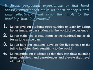 If direct, purposeful experiences or first handIf direct, purposeful experiences or first hand
sensory experiences make us learn concepts andsensory experiences make us learn concepts and
skills effectively, what does this imply to theskills effectively, what does this imply to the
teaching- learning process?teaching- learning process?
1.1. Let us give our students opportunities to learn by doing.Let us give our students opportunities to learn by doing.
Let us immerse our students in the world of experienceLet us immerse our students in the world of experience
2.2. Let us make use of real things as instructional materialsLet us make use of real things as instructional materials
for as long as we canfor as long as we can
3.3. Let us help our students develop the five senses to theLet us help our students develop the five senses to the
full to heighten their sensitivity to the worldfull to heighten their sensitivity to the world
4.4. Let us guide our students so that they can draw meaningLet us guide our students so that they can draw meaning
from their first hand experiences and elevate their levelfrom their first hand experiences and elevate their level
of thinking.of thinking.
 