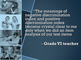 ““The meanings ofThe meanings of
negative discriminationnegative discrimination
index and positiveindex and positive
discrimination indexdiscrimination index
became crystal clear to mebecame crystal clear to me
only when we did an itemonly when we did an item
analysis of our test itemsanalysis of our test items
-- Grade VI teacherGrade VI teacher
 