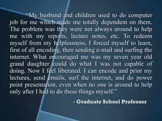 ““My husband and children used to do computerMy husband and children used to do computer
job for me which made me totally dependent on them.job for me which made me totally dependent on them.
The problem was they were not always around to helpThe problem was they were not always around to help
me with my reports, lecture notes, etc. To redeemme with my reports, lecture notes, etc. To redeem
myself from my helplessness, I forced myself to learn,myself from my helplessness, I forced myself to learn,
first of all encoding, then sending e-mail and surfing thefirst of all encoding, then sending e-mail and surfing the
internet. What encouraged me was my seven year oldinternet. What encouraged me was my seven year old
grand daughter could do what I was not capable ofgrand daughter could do what I was not capable of
doing. Now I feel liberated. I can encode and print mydoing. Now I feel liberated. I can encode and print my
lectures, send emails, surf the internet, and do powerlectures, send emails, surf the internet, and do power
point presentation, even when no one is around to helppoint presentation, even when no one is around to help
only after I had to do these things myself.”only after I had to do these things myself.”
-- Graduate School ProfessorGraduate School Professor
 
