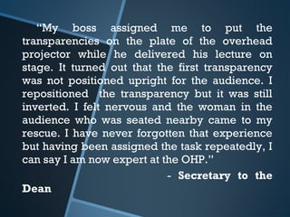 “My boss assigned me to put the
transparencies on the plate of the overhead
projector while he delivered his lecture on
stage. It turned out that the first transparency
was not positioned upright for the audience. I
repositioned the transparency but it was still
inverted. I felt nervous and the woman in the
audience who was seated nearby came to my
rescue. I have never forgotten that experience
but having been assigned the task repeatedly, I
can say I am now expert at the OHP.”
- Secretary to the
Dean
 