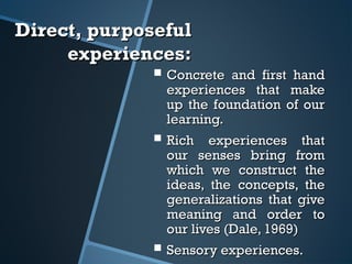 Direct, purposefulDirect, purposeful
experiences:experiences:
 Concrete and first handConcrete and first hand
experiences that makeexperiences that make
up the foundation of ourup the foundation of our
learning.learning.
 Rich experiences thatRich experiences that
our senses bring fromour senses bring from
which we construct thewhich we construct the
ideas, the concepts, theideas, the concepts, the
generalizations that givegeneralizations that give
meaning and order tomeaning and order to
our lives (Dale, 1969)our lives (Dale, 1969)
 Sensory experiences.Sensory experiences.
 