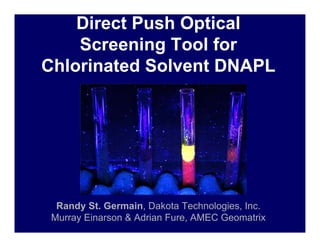 Direct Push Optical
    Screening Tool for
Chlorinated Solvent DNAPL




  Randy St. Germain, Dakota Technologies, Inc.
 Murray Einarson & Adrian Fure, AMEC Geomatrix
 