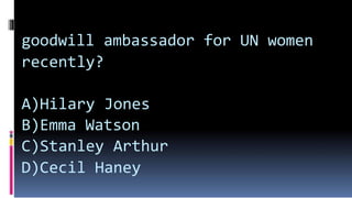 goodwill ambassador for UN women
recently?
A)Hilary Jones
B)Emma Watson
C)Stanley Arthur
D)Cecil Haney
 