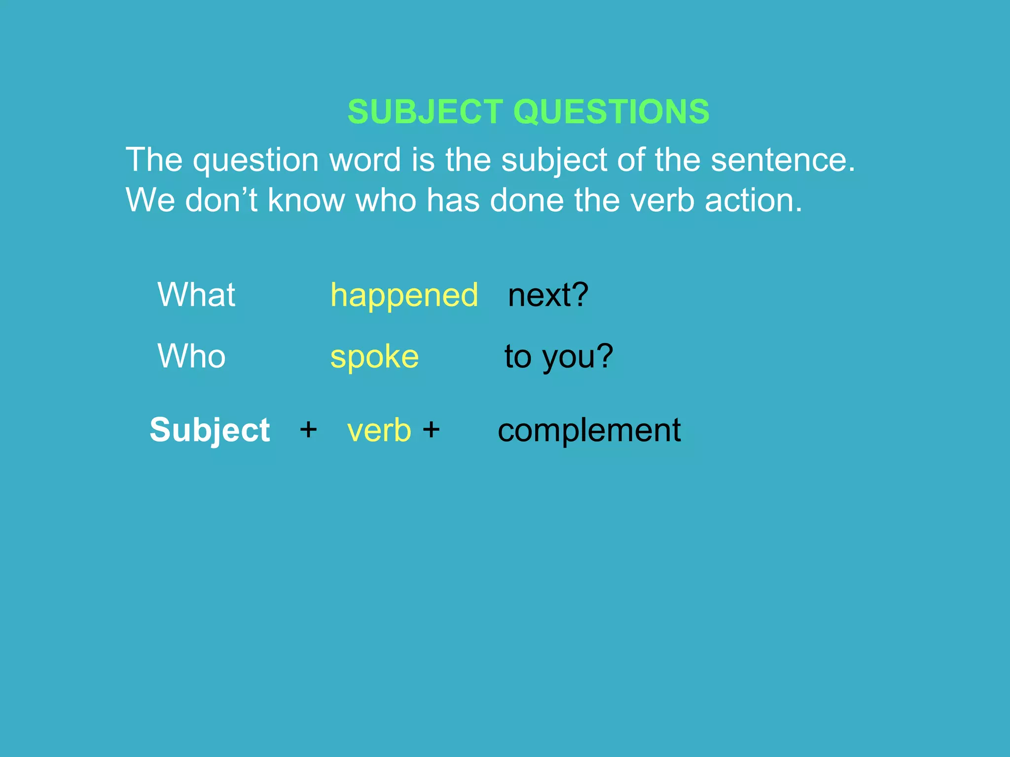 SUBJECT QUESTIONS
The question word is the subject of the sentence.
We don’t know who has done the verb action.
What happened next?
Who spoke to you?
Subject + verb + complement
 