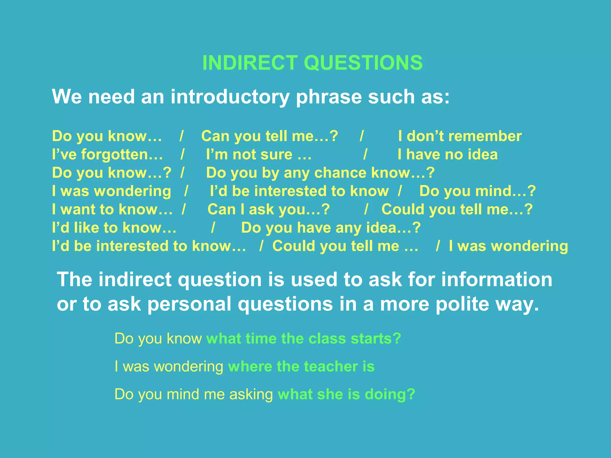 INDIRECT QUESTIONS
We need an introductory phrase such as:
Do you know… / Can you tell me…? / I don’t remember
I’ve forgotten… / I’m not sure … / I have no idea
Do you know…? / Do you by any chance know…?
I was wondering / I’d be interested to know / Do you mind…?
I want to know… / Can I ask you…? / Could you tell me…?
I’d like to know… / Do you have any idea…?
I’d be interested to know… / Could you tell me … / I was wondering
The indirect question is used to ask for information
or to ask personal questions in a more polite way.
Do you know what time the class starts?
I was wondering where the teacher is
Do you mind me asking what she is doing?
 