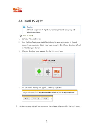 2.2. Install PC Agent

                  Caution
                  Although we provide PC Agent, your company’s security policy may not
                  allow its installation.

           How to Install

     1.   Start your PC’s web browser.

     2.   Enter the DirectReader download URL distributed by your Administrator in the web
          browser’s address window. Except in particular cases, the DirectReader download URL will
          be http://Company Domain.

     3.   When the download page appears, click the [PC Agent] icon.




     4.   The run or save message will appear. Click the [Run] button.




5.    An alert message asking if you want to run the software will appear. Click the [Run] button.




                                              6
 