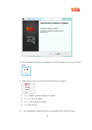 10. The DirectReader PC Agent icon will appear on the PC’s desktop and in the tray, as shown
      below.




11. Right-clicking on the tray icon will show the following menu options:




        Demo: View IDs currently accessing to PC Agent.

        Settings: Set up PC Agent.

        Logout: Disconnect the PC Agent.

        Exit: Close the tray.



12.      Run DirectReader PC Agent and enter your ID, password (PW), and URL to log in.


                                            9
 