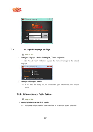 2.2.1.              PC Agent Language Settings

                     How to Use

          1.   Settings > Language > Select from English / Korean / Japanese:

                After the auto-restart notification appears, the menu will change to the selected
               language.




          2.   Settings> Language > Startup

                    If you check the Startup box, run DirectReader agent automatically when window
                     starts.



         2.2.2. PC Agent Access Folder Settings

                     How to Use

           1. Settings > Folder to Access > All Folders

                Clicking here lets you view the folder list of the PC on which PC Agent is installed.




                                                  10
 