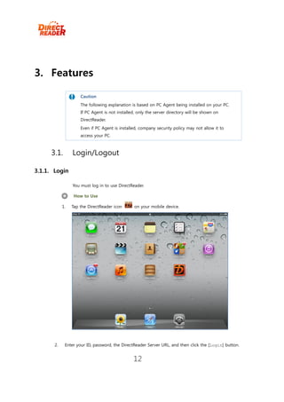 3. Features

                     Caution
                     The following explanation is based on PC Agent being installed on your PC.
                     If PC Agent is not installed, only the server directory will be shown on
                     DirectReader.
                     Even if PC Agent is installed, company security policy may not allow it to
                     access your PC.



     3.1.        Login/Logout

3.1.1. Login

                 You must log in to use DirectReader.

                  How to Use

            1.   Tap the DirectReader icon       on your mobile device.




       2.    Enter your ID, password, the DirectReader Server URL, and then click the [Login] button.


                                                12
 