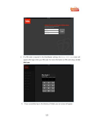 3.        If a PIN code is required in the DirectReader settings, the Enter PIN code screen will
          appear after login. Enter your PIN code. For more information on PIN code setup, see 6.2
          PIN Code




     4.    If you successfully log in, the directory of folders you can access will appear.




                                             13
 