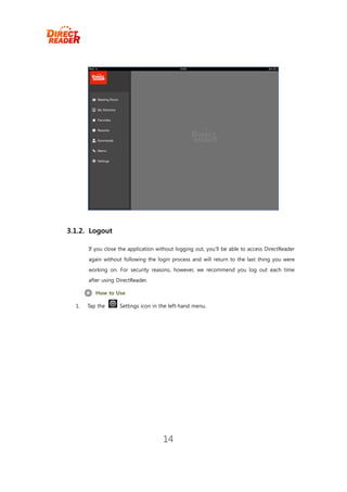 3.1.2. Logout

       If you close the application without logging out, you’ll be able to access DirectReader
       again without following the login process and will return to the last thing you were
       working on. For security reasons, however, we recommend you log out each time
       after using DirectReader.

          How to Use

  1.   Tap the      Settings icon in the left-hand menu.




                                      14
 