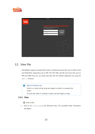 3.2. View File

      DirectReader supports standard file formats, including document files such as Word, Excel,
      and PowerPoint; image files such as PDF, TXT, JPG, PNG, and GIF; and music files such as
      MP3 and WAV. Plus, you can easily view files with the relevant application by using the
      Open In function.



              Zoom in & Zoom out
             Zoom in or zoom out by using two fingers to stretch or compress the
              screen.
             To move the screen in zoomed-in status, use two fingers to drag.

  3.2.1. View

              How to Use

     1.   Click on [My Directory] in the left-hand menu. The accessible folder information
          will appear.




                                        16
 