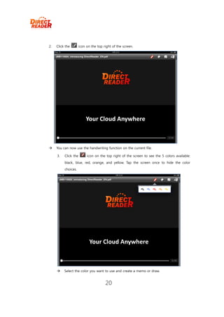 2.   Click the        icon on the top right of the screen.




    You can now use the handwriting function on the current file.

     3.   Click the        icon on the top right of the screen to see the 5 colors available:
          black, blue, red, orange, and yellow. Tap the screen once to hide the color
          choices.




         Select the color you want to use and create a memo or draw.


                                       20
 