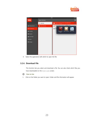 4.   Select the application with which to open the file.



3.2.4. Download File

       This function lets you select and download a file. You can also check which files you
       have downloaded on the Downloads screen.

        How to Use

  1.   Click on the folder you want to open. Folder and file information will appear.




                                       23
 