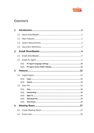 CONTENTS

1.      Introduction ................................................................................... 1

     1.1. About DirectReader ..................................................................................................... 1

     1.2. Main Features ................................................................................................................ 1

     1.3. System Requirements ................................................................................................. 2

     1.4. Document Definitions ................................................................................................ 3

2.      Install DirectReader ...................................................................... 4

     2.1. Install DirectReader...................................................................................................... 4

     2.2. Install PC Agent ............................................................................................................ 6
           2.2.1.        PC Agent Language Settings ............................................................................ 10

           2.2.2.        PC Agent Access Folder Settings ..................................................................... 10

3.      Features ........................................................................................ 12

     3.1. Login/Logout ................................................................................................................12
           3.1.1.        Login ...................................................................................................................... 12

           3.1.2.        Logout ................................................................................................................... 14

     3.2. View File .........................................................................................................................16
           3.2.1.        View ....................................................................................................................... 16
           3.2.2.        Handwriting .......................................................................................................... 19
           3.2.3.        Open In .................................................................................................................. 21
           3.2.4.        Download File ...................................................................................................... 23
           3.2.5.        Send Email ............................................................................................................ 25

4.      Meeting Room............................................................................. 27

     4.1. Create Meeting Room ..............................................................................................27

     4.2. Invite Users....................................................................................................................30
 