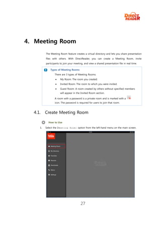4. Meeting Room
          The Meeting Room feature creates a virtual directory and lets you share presentation
          files with others. With DirectReader, you can create a Meeting Room, invite
          participants to join your meeting, and view a shared presentation file in real time.

              Types of Meeting Rooms
                  There are 3 types of Meeting Rooms:
                      My Room: The room you created.
                      Invited Room: The room to which you were invited.
                      Guest Room: A room created by others without specified members
                       will appear in the Invited Room section.

                  A room with a password is a private room and is marked with a
                  icon. The password is required for users to join that room.



  4.1.    Create Meeting Room

            How to Use

     1.   Select the [Meeting Room] option from the left-hand menu on the main screen.




                                         27
 