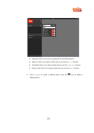    Password: Click [ON] to set up a password for the Meeting Room.

        Open In: Click [ON] to allow invited users to use the Open In function.

        Download: Click [ON] to allow invited users to use the Download function.

        Send to mail: Click [ON] to allow invited users to use the Email function.



4.   Click [Create] to create a Meeting Room. Click the              icon to delete a
     Meeting Room.




                                29
 