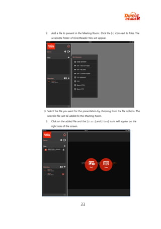 2.   Add a file to present in the Meeting Room.: Click the [+] icon next to Files. The
       accessible folder of DirectReader files will appear.




 Select the file you want for the presentation by choosing from the file options. The
   selected file will be added to the Meeting Room.

  3.   Click on the added file and the [Start] and [View] icons will appear on the
       right side of the screen.




                                   33
 
