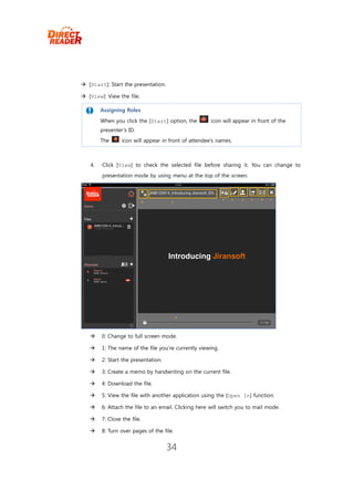  [Start]: Start the presentation.

 [View]: View the file.

        Assigning Roles

       When you click the [Start] option, the        icon will appear in front of the
        presenter’s ID.
       The      icon will appear in front of attendee’s names.



   4.   Click [View] to check the selected file before sharing it. You can change to
        presentation mode by using menu at the top of the screen.




       0: Change to full screen mode.

       1: The name of the file you’re currently viewing.

       2: Start the presentation.

       3: Create a memo by handwriting on the current file.

       4: Download the file.

       5: View the file with another application using the [Open In] function.

       6: Attach the file to an email. Clicking here will switch you to mail mode.

       7: Close the file.

       8: Turn over pages of the file.


                                     34
 