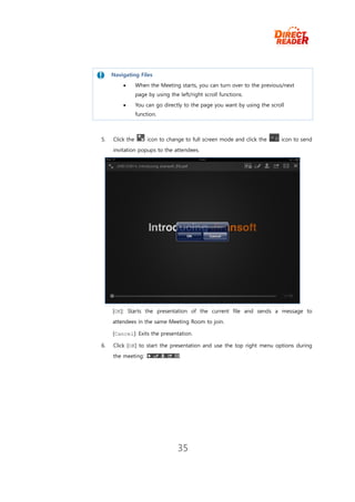 Navigating Files
                When the Meeting starts, you can turn over to the previous/next
                 page by using the left/right scroll functions.
                You can go directly to the page you want by using the scroll
                 function.



5.   Click the        icon to change to full screen mode and click the      icon to send
     invitation popups to the attendees.




     [OK]: Starts the presentation of the current file and sends a message to
     attendees in the same Meeting Room to join.

     [Cancel]: Exits the presentation.

6.   Click [OK] to start the presentation and use the top right menu options during
     the meeting: .                .




                                   35
 