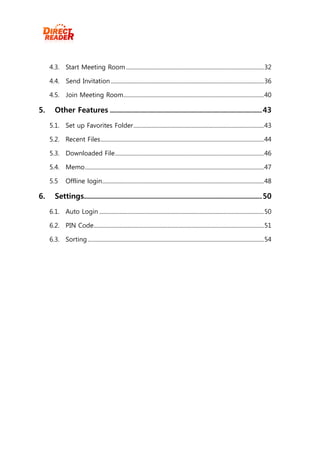 4.3. Start Meeting Room ................................................................................................. 32

     4.4. Send Invitation ............................................................................................................ 36

     4.5. Join Meeting Room ................................................................................................... 40

5.      Other Features ............................................................................ 43

     5.1. Set up Favorites Folder ............................................................................................ 43

     5.2. Recent Files ................................................................................................................... 44

     5.3. Downloaded File ......................................................................................................... 46

     5.4. Memo .............................................................................................................................. 47

     5.5       Offline login .................................................................................................................. 48

6.      Settings......................................................................................... 50
     6.1. Auto Login .................................................................................................................... 50

     6.2. PIN Code........................................................................................................................ 51

     6.3. Sorting ............................................................................................................................ 54
 