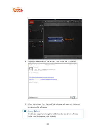 4.   To join the Meeting Room, the recipient clicks on the link in the email.




5.   When the recipient clicks the email link, a browser will open and the current
     presentation file will appear.

     Browser Options
    DirectReader supports not only Internet Explorer but also Chrome, Firefox,
     Opera, Safari, and Mobile Safari browsers.




                                 38
 