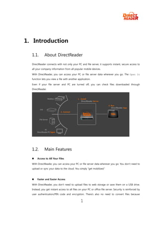 1. Introduction

  1.1.        About DirectReader

  DirectReader connects with not only your PC and file server, it supports instant, secure access to
  all your company information from all popular mobile devices.

  With DirectReader, you can access your PC or file server data wherever you go. The Open In
  function lets you view a file with another application.

  Even if your file server and PC are turned off, you can check files downloaded through
  DirectReader.




  1.2.        Main Features

      Access to All Your Files

  With DirectReader, you can access your PC or file server data wherever you go. You don’t need to
  upload or sync your data to the cloud. You simply “get mobilized.”



      Faster and Easier Access

  With DirectReader, you don’t need to upload files to web storage or save them on a USB drive.

  Instead, you get instant access to all files on your PC or office file server. Security is reinforced by
  user authentication/PIN code and encryption. There’s also no need to convert files because

                                                 1
 
