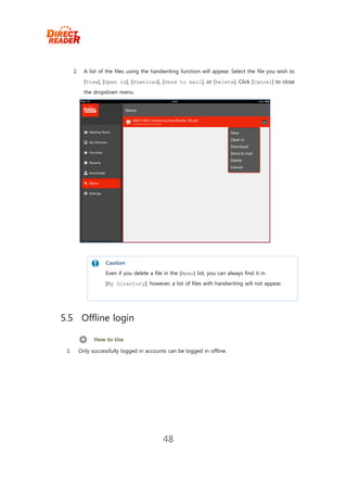 2.     A list of the files using the handwriting function will appear. Select the file you wish to
             [View], [Open in], [Download], [Send to mail], or [Delete]. Click [Cancel] to close
             the dropdown menu.




                      Caution
                      Even if you delete a file in the [Memo] list, you can always find it in
                      [My Directory]; however, a list of files with handwriting will not appear.




5.5 Offline login

                 How to Use

 1.        Only successfully logged in accounts can be logged in offline.




                                               48
 