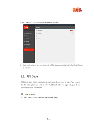 2.        Click the [Auto Login] button to activate the function.




3.         Auto Login setup is now complete and will let you automatically login when DirectReader
           is activated.




     6.2. PIN Code

     A PIN code is the 4-digit code that only you know and must enter to login. If you have set
     the PIN code option, you need to enter the PIN code after you login with your ID and
     password to access DirectReader.



              How to Set Up

     1.     Click the [Settings] option in the left-hand menu.




                                               51
 