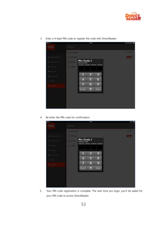 3.   Enter a 4-digit PIN code to register the code with DirectReader.




4.   Re-enter the PIN code for confirmation.




5.   Your PIN code registration is complete. The next time you login, you’ll be asked for
     your PIN code to access DirectReader.


                                    53
 