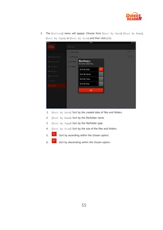 3.   The [Sorting] menu will appear. Choose from [Sort By Date], [Sort By Name],
     [Sort By Type], or [Sort By Size] and then click [OK].




     1.   [Sort By Date]: Sort by the created date of files and folders.

     2.   [Sort By Name]: Sort by the file/folder name.

     3.   [Sort By Type]: Sort by the file/folder type.

     4.   [Sort By Size]: Sort by the size of the files and folders.

     5.        : Sort by ascending within the chosen option.

     6.        : Sort by descending within the chosen option.




                                    55
 