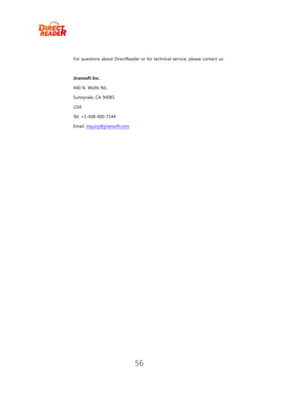 For questions about DirectReader or for technical service, please contact us:



Jiransoft Inc.

440 N. Wolfe Rd.,

Sunnyvale, CA 94085

USA

Tel: +1-408-400-7144

Email: inquiry@jiransoft.com




                               56
 