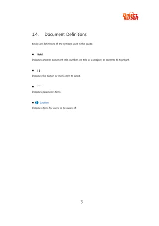 1.4.       Document Definitions

Below are definitions of the symbols used in this guide.



   Bold

Indicates another document title, number and title of a chapter, or contents to highlight.



   []

Indicates the button or menu item to select.



   “”

Indicates parameter items.



      Caution

Indicates items for users to be aware of.




                                               3
 