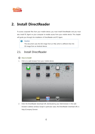 2. Install DirectReader
   To access corporate files from your mobile device, you must install DirectReader and you must
   also install PC Agent on your computer to enable access from your mobile device. This chapter
   will guide you through the installation of DirectReader and PC Agent.

              Caution
             This document uses the iOS image from an iPad, which is different than the
              OS image from an Android device.



   2.1.       Install DirectReader

          How to Install

     1.   Click on a web browser from your mobile device.




     2.   Enter the DirectReader download URL distributed by your Administrator in the web
          browser’s address window. Except in particular cases, the DirectReader download URL is
          http://Company Domain.




                                             4
 