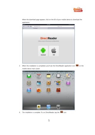 When the download page appears, click on the OS of your mobile device to download the
     application.




3.   When the installation is completed, you’ll see the DirectReader application icon   on the
     mobile device main screen.




4.   The installation is complete. To run DirectReader, tap the    icon.




                                             5
 