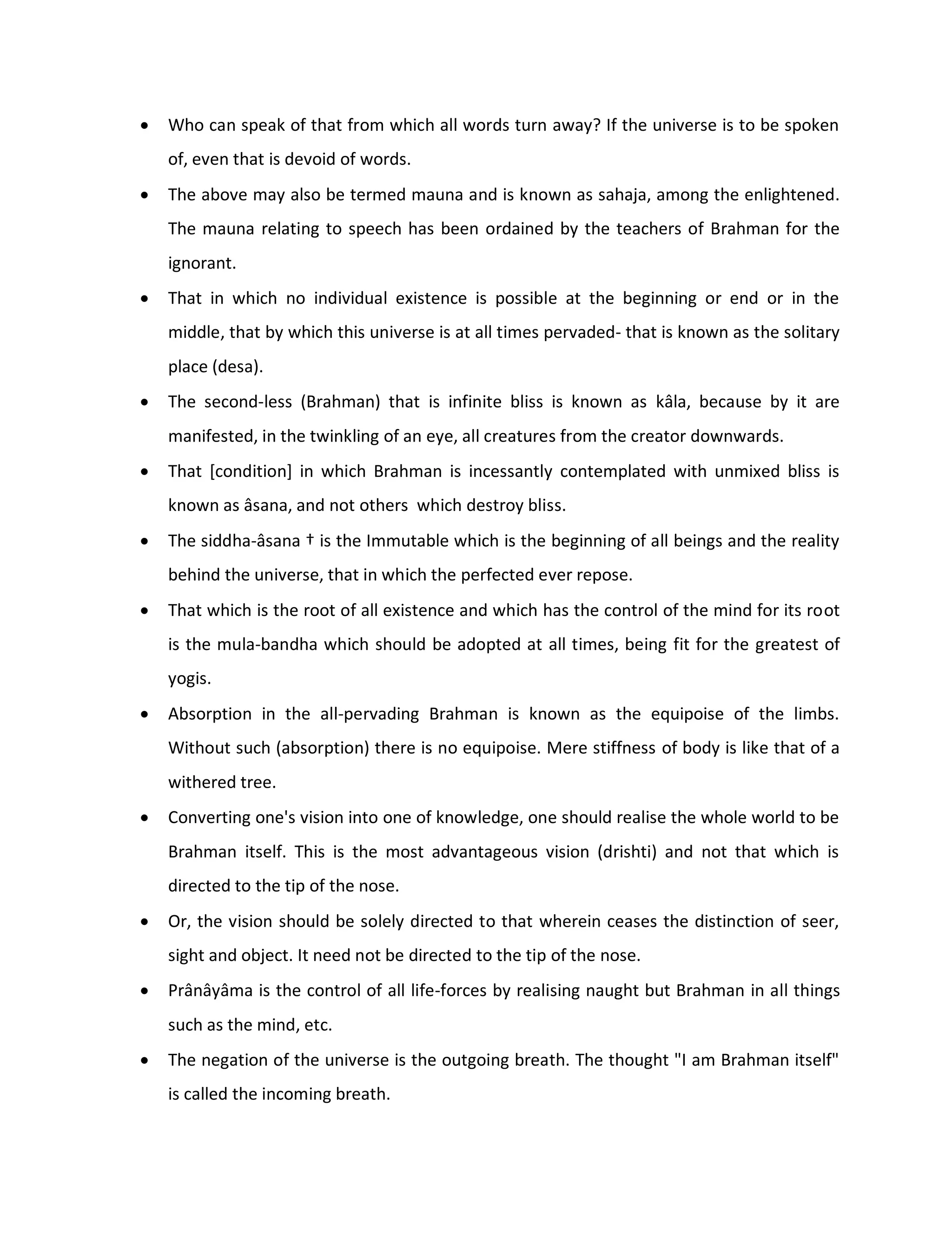    Who can speak of that from which all words turn away? If the universe is to be spoken
    of, even that is devoid of words.
   The above may also be termed mauna and is known as sahaja, among the enlightened.
    The mauna relating to speech has been ordained by the teachers of Brahman for the
    ignorant.
   That in which no individual existence is possible at the beginning or end or in the
    middle, that by which this universe is at all times pervaded- that is known as the solitary
    place (desa).
   The second-less (Brahman) that is infinite bliss is known as kâla, because by it are
    manifested, in the twinkling of an eye, all creatures from the creator downwards.
   That [condition] in which Brahman is incessantly contemplated with unmixed bliss is
    known as âsana, and not others which destroy bliss.
   The siddha-âsana † is the Immutable which is the beginning of all beings and the reality
    behind the universe, that in which the perfected ever repose.
   That which is the root of all existence and which has the control of the mind for its root
    is the mula-bandha which should be adopted at all times, being fit for the greatest of
    yogis.
   Absorption in the all-pervading Brahman is known as the equipoise of the limbs.
    Without such (absorption) there is no equipoise. Mere stiffness of body is like that of a
    withered tree.
   Converting one's vision into one of knowledge, one should realise the whole world to be
    Brahman itself. This is the most advantageous vision (drishti) and not that which is
    directed to the tip of the nose.
   Or, the vision should be solely directed to that wherein ceases the distinction of seer,
    sight and object. It need not be directed to the tip of the nose.
   Prânâyâma is the control of all life-forces by realising naught but Brahman in all things
    such as the mind, etc.
   The negation of the universe is the outgoing breath. The thought "I am Brahman itself"
    is called the incoming breath.
 