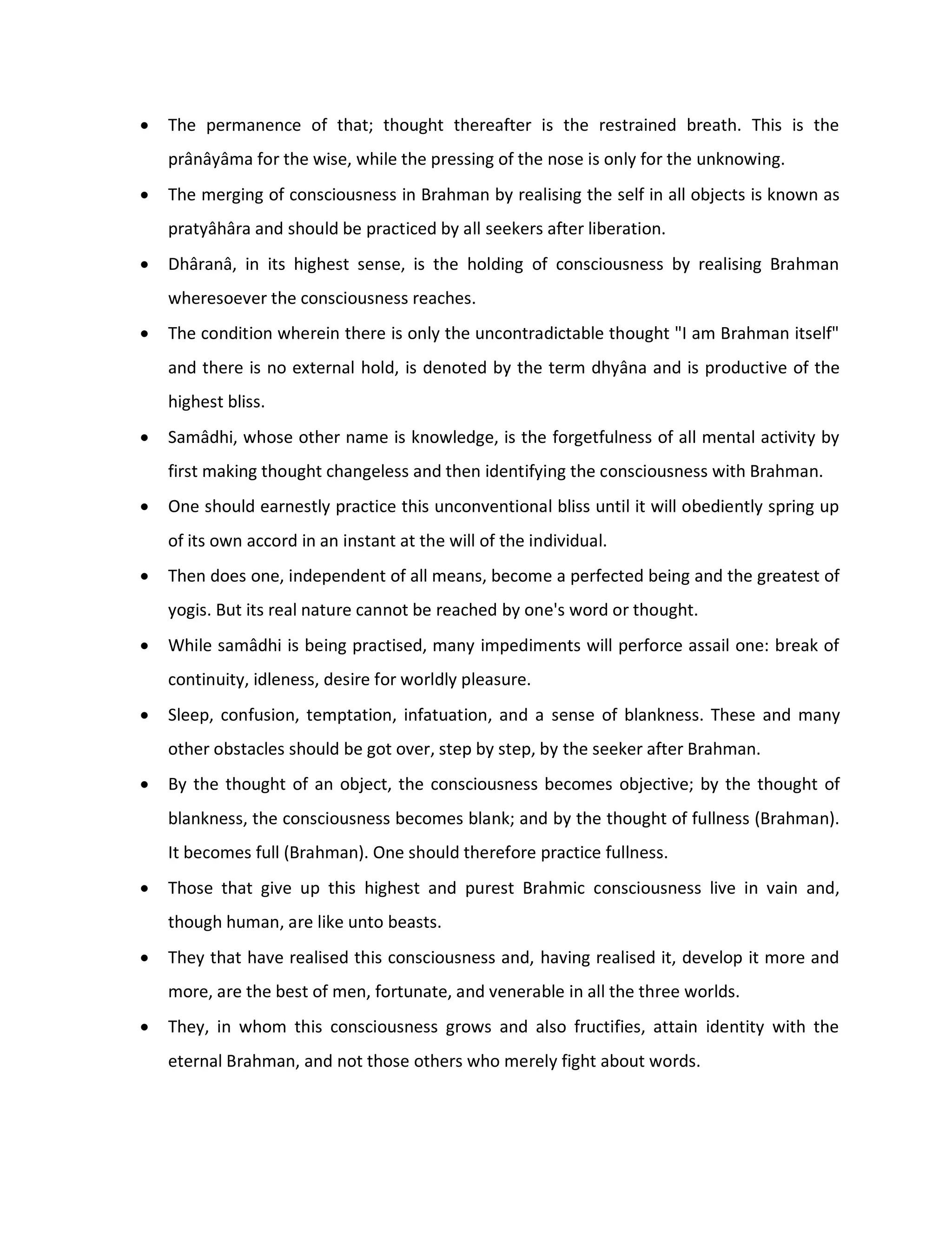    The permanence of that; thought thereafter is the restrained breath. This is the
    prânâyâma for the wise, while the pressing of the nose is only for the unknowing.
   The merging of consciousness in Brahman by realising the self in all objects is known as
    pratyâhâra and should be practiced by all seekers after liberation.
   Dhâranâ, in its highest sense, is the holding of consciousness by realising Brahman
    wheresoever the consciousness reaches.
   The condition wherein there is only the uncontradictable thought "I am Brahman itself"
    and there is no external hold, is denoted by the term dhyâna and is productive of the
    highest bliss.
   Samâdhi, whose other name is knowledge, is the forgetfulness of all mental activity by
    first making thought changeless and then identifying the consciousness with Brahman.
   One should earnestly practice this unconventional bliss until it will obediently spring up
    of its own accord in an instant at the will of the individual.
   Then does one, independent of all means, become a perfected being and the greatest of
    yogis. But its real nature cannot be reached by one's word or thought.
   While samâdhi is being practised, many impediments will perforce assail one: break of
    continuity, idleness, desire for worldly pleasure.
   Sleep, confusion, temptation, infatuation, and a sense of blankness. These and many
    other obstacles should be got over, step by step, by the seeker after Brahman.
   By the thought of an object, the consciousness becomes objective; by the thought of
    blankness, the consciousness becomes blank; and by the thought of fullness (Brahman).
    It becomes full (Brahman). One should therefore practice fullness.
   Those that give up this highest and purest Brahmic consciousness live in vain and,
    though human, are like unto beasts.
   They that have realised this consciousness and, having realised it, develop it more and
    more, are the best of men, fortunate, and venerable in all the three worlds.
   They, in whom this consciousness grows and also fructifies, attain identity with the
    eternal Brahman, and not those others who merely fight about words.
 