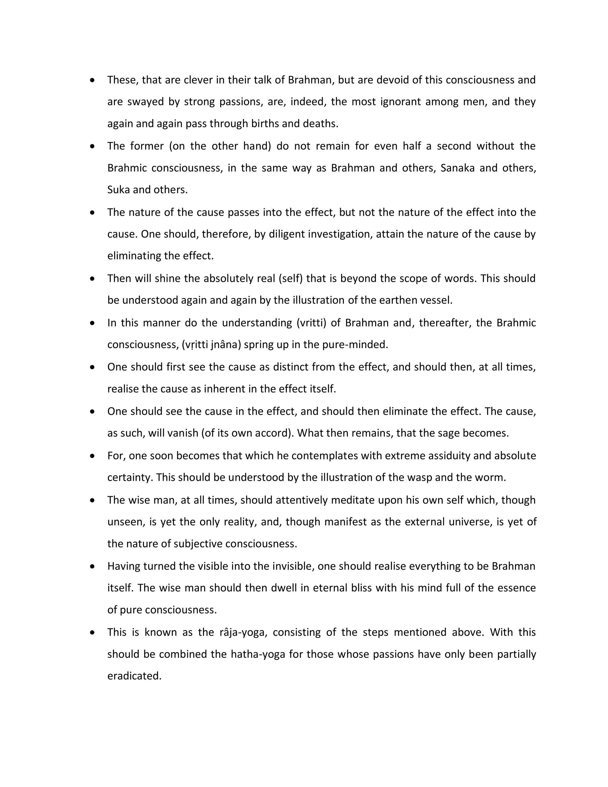    These, that are clever in their talk of Brahman, but are devoid of this consciousness and
    are swayed by strong passions, are, indeed, the most ignorant among men, and they
    again and again pass through births and deaths.
   The former (on the other hand) do not remain for even half a second without the
    Brahmic consciousness, in the same way as Brahman and others, Sanaka and others,
    Suka and others.
   The nature of the cause passes into the effect, but not the nature of the effect into the
    cause. One should, therefore, by diligent investigation, attain the nature of the cause by
    eliminating the effect.
   Then will shine the absolutely real (self) that is beyond the scope of words. This should
    be understood again and again by the illustration of the earthen vessel.
   In this manner do the understanding (vritti) of Brahman and, thereafter, the Brahmic
    consciousness, (vṛitti jnâna) spring up in the pure-minded.
   One should first see the cause as distinct from the effect, and should then, at all times,
    realise the cause as inherent in the effect itself.
   One should see the cause in the effect, and should then eliminate the effect. The cause,
    as such, will vanish (of its own accord). What then remains, that the sage becomes.
   For, one soon becomes that which he contemplates with extreme assiduity and absolute
    certainty. This should be understood by the illustration of the wasp and the worm.
   The wise man, at all times, should attentively meditate upon his own self which, though
    unseen, is yet the only reality, and, though manifest as the external universe, is yet of
    the nature of subjective consciousness.
   Having turned the visible into the invisible, one should realise everything to be Brahman
    itself. The wise man should then dwell in eternal bliss with his mind full of the essence
    of pure consciousness.
   This is known as the râja-yoga, consisting of the steps mentioned above. With this
    should be combined the hatha-yoga for those whose passions have only been partially
    eradicated.
 