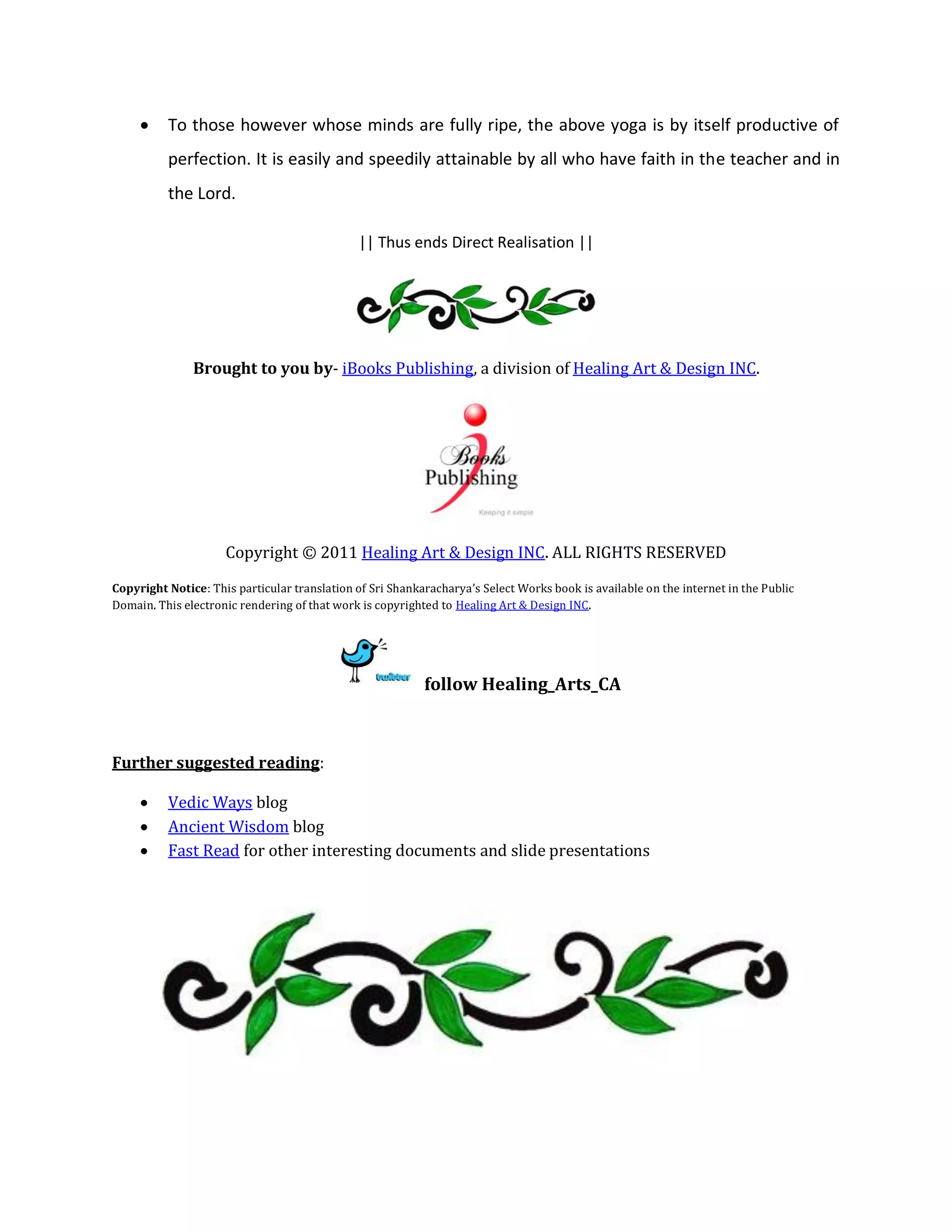     To those however whose minds are fully ripe, the above yoga is by itself productive of
          perfection. It is easily and speedily attainable by all who have faith in the teacher and in
          the Lord.

                                              || Thus ends Direct Realisation ||




               Brought to you by- iBooks Publishing, a division of Healing Art & Design INC.




                     Copyright © 2011 Healing Art & Design INC. ALL RIGHTS RESERVED
Copyright Notice: This particular translation of Sri Shankaracharya’s Select Works book is available on the internet in the Public
Domain. This electronic rendering of that work is copyrighted to Healing Art & Design INC.




                                                           follow Healing_Arts_CA



Further suggested reading:

         Vedic Ways blog
         Ancient Wisdom blog
         Fast Read for other interesting documents and slide presentations
 