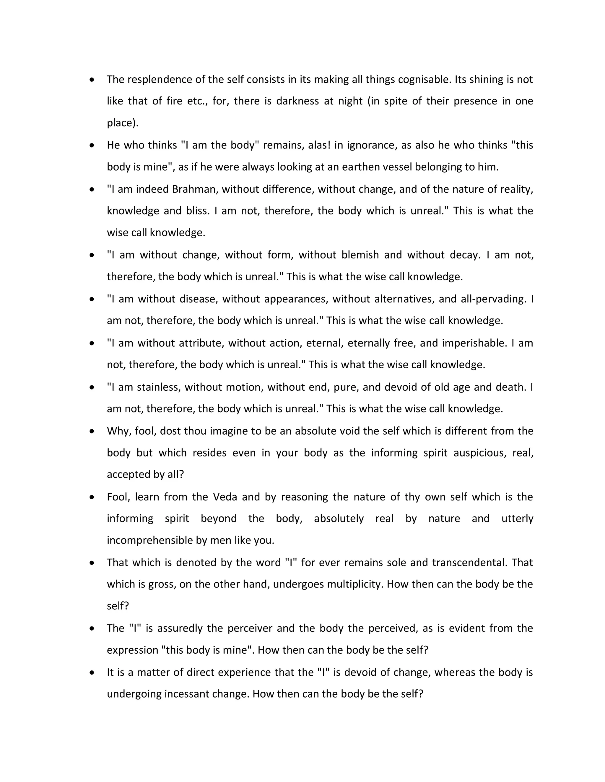    The resplendence of the self consists in its making all things cognisable. Its shining is not
    like that of fire etc., for, there is darkness at night (in spite of their presence in one
    place).
   He who thinks "I am the body" remains, alas! in ignorance, as also he who thinks "this
    body is mine", as if he were always looking at an earthen vessel belonging to him.
   "I am indeed Brahman, without difference, without change, and of the nature of reality,
    knowledge and bliss. I am not, therefore, the body which is unreal." This is what the
    wise call knowledge.
   "I am without change, without form, without blemish and without decay. I am not,
    therefore, the body which is unreal." This is what the wise call knowledge.
   "I am without disease, without appearances, without alternatives, and all-pervading. I
    am not, therefore, the body which is unreal." This is what the wise call knowledge.
   "I am without attribute, without action, eternal, eternally free, and imperishable. I am
    not, therefore, the body which is unreal." This is what the wise call knowledge.
   "I am stainless, without motion, without end, pure, and devoid of old age and death. I
    am not, therefore, the body which is unreal." This is what the wise call knowledge.
   Why, fool, dost thou imagine to be an absolute void the self which is different from the
    body but which resides even in your body as the informing spirit auspicious, real,
    accepted by all?
   Fool, learn from the Veda and by reasoning the nature of thy own self which is the
    informing spirit beyond the body, absolutely real by nature and utterly
    incomprehensible by men like you.
   That which is denoted by the word "I" for ever remains sole and transcendental. That
    which is gross, on the other hand, undergoes multiplicity. How then can the body be the
    self?
   The "I" is assuredly the perceiver and the body the perceived, as is evident from the
    expression "this body is mine". How then can the body be the self?
   It is a matter of direct experience that the "I" is devoid of change, whereas the body is
    undergoing incessant change. How then can the body be the self?
 