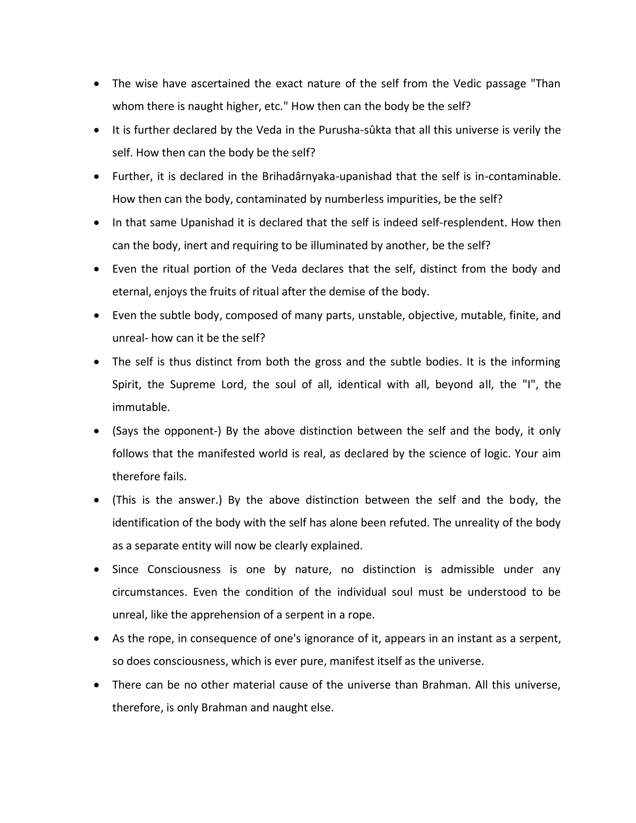    The wise have ascertained the exact nature of the self from the Vedic passage "Than
    whom there is naught higher, etc." How then can the body be the self?
   It is further declared by the Veda in the Purusha-sûkta that all this universe is verily the
    self. How then can the body be the self?
   Further, it is declared in the Brihadârnyaka-upanishad that the self is in-contaminable.
    How then can the body, contaminated by numberless impurities, be the self?
   In that same Upanishad it is declared that the self is indeed self-resplendent. How then
    can the body, inert and requiring to be illuminated by another, be the self?
   Even the ritual portion of the Veda declares that the self, distinct from the body and
    eternal, enjoys the fruits of ritual after the demise of the body.
   Even the subtle body, composed of many parts, unstable, objective, mutable, finite, and
    unreal- how can it be the self?
   The self is thus distinct from both the gross and the subtle bodies. It is the informing
    Spirit, the Supreme Lord, the soul of all, identical with all, beyond all, the "I", the
    immutable.
   (Says the opponent-) By the above distinction between the self and the body, it only
    follows that the manifested world is real, as declared by the science of logic. Your aim
    therefore fails.
   (This is the answer.) By the above distinction between the self and the body, the
    identification of the body with the self has alone been refuted. The unreality of the body
    as a separate entity will now be clearly explained.
   Since Consciousness is one by nature, no distinction is admissible under any
    circumstances. Even the condition of the individual soul must be understood to be
    unreal, like the apprehension of a serpent in a rope.
   As the rope, in consequence of one's ignorance of it, appears in an instant as a serpent,
    so does consciousness, which is ever pure, manifest itself as the universe.
   There can be no other material cause of the universe than Brahman. All this universe,
    therefore, is only Brahman and naught else.
 