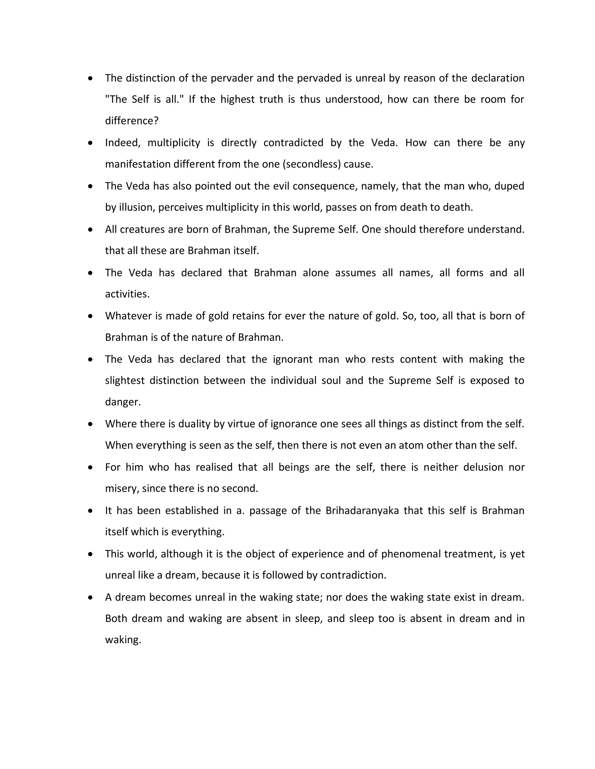    The distinction of the pervader and the pervaded is unreal by reason of the declaration
    "The Self is all." If the highest truth is thus understood, how can there be room for
    difference?
   Indeed, multiplicity is directly contradicted by the Veda. How can there be any
    manifestation different from the one (secondless) cause.
   The Veda has also pointed out the evil consequence, namely, that the man who, duped
    by illusion, perceives multiplicity in this world, passes on from death to death.
   All creatures are born of Brahman, the Supreme Self. One should therefore understand.
    that all these are Brahman itself.
   The Veda has declared that Brahman alone assumes all names, all forms and all
    activities.
   Whatever is made of gold retains for ever the nature of gold. So, too, all that is born of
    Brahman is of the nature of Brahman.
   The Veda has declared that the ignorant man who rests content with making the
    slightest distinction between the individual soul and the Supreme Self is exposed to
    danger.
   Where there is duality by virtue of ignorance one sees all things as distinct from the self.
    When everything is seen as the self, then there is not even an atom other than the self.
   For him who has realised that all beings are the self, there is neither delusion nor
    misery, since there is no second.
   It has been established in a. passage of the Brihadaranyaka that this self is Brahman
    itself which is everything.
   This world, although it is the object of experience and of phenomenal treatment, is yet
    unreal like a dream, because it is followed by contradiction.
   A dream becomes unreal in the waking state; nor does the waking state exist in dream.
    Both dream and waking are absent in sleep, and sleep too is absent in dream and in
    waking.
 