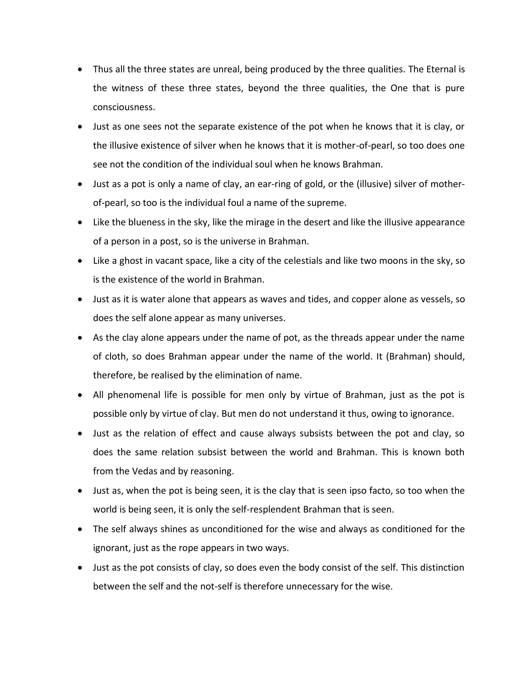    Thus all the three states are unreal, being produced by the three qualities. The Eternal is
    the witness of these three states, beyond the three qualities, the One that is pure
    consciousness.
   Just as one sees not the separate existence of the pot when he knows that it is clay, or
    the illusive existence of silver when he knows that it is mother-of-pearl, so too does one
    see not the condition of the individual soul when he knows Brahman.
   Just as a pot is only a name of clay, an ear-ring of gold, or the (illusive) silver of mother-
    of-pearl, so too is the individual foul a name of the supreme.
   Like the blueness in the sky, like the mirage in the desert and like the illusive appearance
    of a person in a post, so is the universe in Brahman.
   Like a ghost in vacant space, like a city of the celestials and like two moons in the sky, so
    is the existence of the world in Brahman.
   Just as it is water alone that appears as waves and tides, and copper alone as vessels, so
    does the self alone appear as many universes.
   As the clay alone appears under the name of pot, as the threads appear under the name
    of cloth, so does Brahman appear under the name of the world. It (Brahman) should,
    therefore, be realised by the elimination of name.
   All phenomenal life is possible for men only by virtue of Brahman, just as the pot is
    possible only by virtue of clay. But men do not understand it thus, owing to ignorance.
   Just as the relation of effect and cause always subsists between the pot and clay, so
    does the same relation subsist between the world and Brahman. This is known both
    from the Vedas and by reasoning.
   Just as, when the pot is being seen, it is the clay that is seen ipso facto, so too when the
    world is being seen, it is only the self-resplendent Brahman that is seen.
   The self always shines as unconditioned for the wise and always as conditioned for the
    ignorant, just as the rope appears in two ways.
   Just as the pot consists of clay, so does even the body consist of the self. This distinction
    between the self and the not-self is therefore unnecessary for the wise.
 