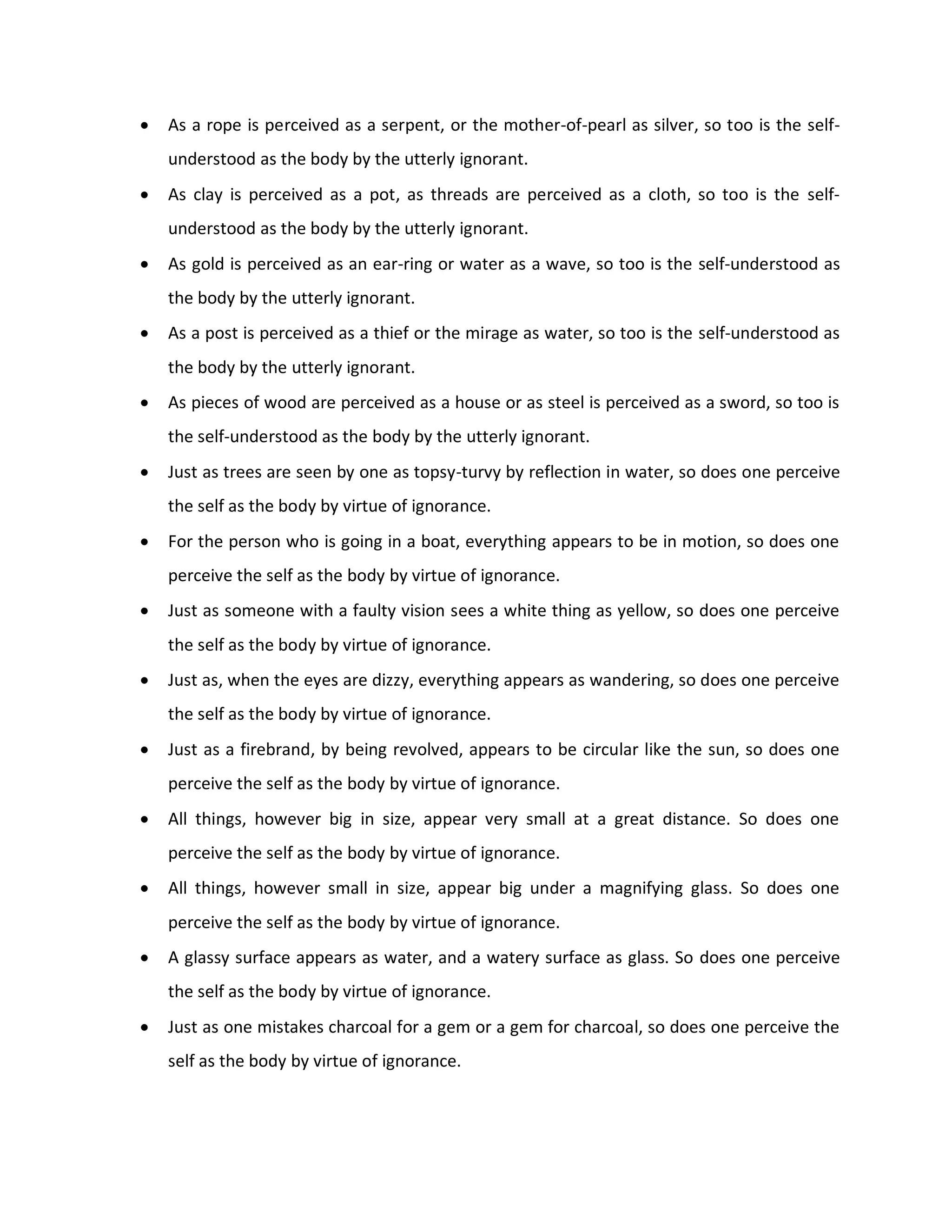    As a rope is perceived as a serpent, or the mother-of-pearl as silver, so too is the self-
    understood as the body by the utterly ignorant.
   As clay is perceived as a pot, as threads are perceived as a cloth, so too is the self-
    understood as the body by the utterly ignorant.
   As gold is perceived as an ear-ring or water as a wave, so too is the self-understood as
    the body by the utterly ignorant.
   As a post is perceived as a thief or the mirage as water, so too is the self-understood as
    the body by the utterly ignorant.
   As pieces of wood are perceived as a house or as steel is perceived as a sword, so too is
    the self-understood as the body by the utterly ignorant.
   Just as trees are seen by one as topsy-turvy by reflection in water, so does one perceive
    the self as the body by virtue of ignorance.
   For the person who is going in a boat, everything appears to be in motion, so does one
    perceive the self as the body by virtue of ignorance.
   Just as someone with a faulty vision sees a white thing as yellow, so does one perceive
    the self as the body by virtue of ignorance.
   Just as, when the eyes are dizzy, everything appears as wandering, so does one perceive
    the self as the body by virtue of ignorance.
   Just as a firebrand, by being revolved, appears to be circular like the sun, so does one
    perceive the self as the body by virtue of ignorance.
   All things, however big in size, appear very small at a great distance. So does one
    perceive the self as the body by virtue of ignorance.
   All things, however small in size, appear big under a magnifying glass. So does one
    perceive the self as the body by virtue of ignorance.
   A glassy surface appears as water, and a watery surface as glass. So does one perceive
    the self as the body by virtue of ignorance.
   Just as one mistakes charcoal for a gem or a gem for charcoal, so does one perceive the
    self as the body by virtue of ignorance.
 