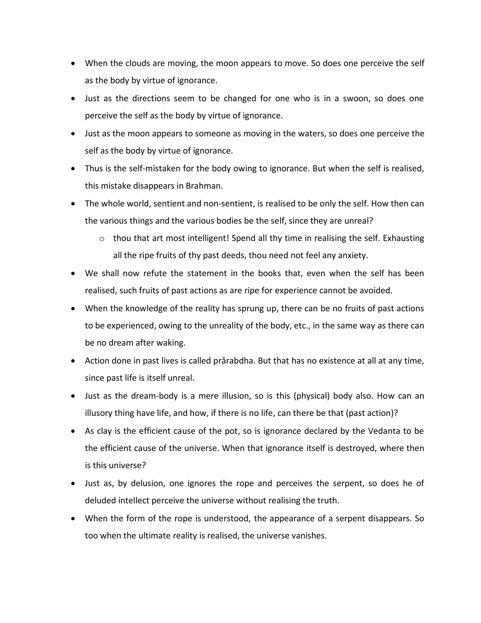    When the clouds are moving, the moon appears to move. So does one perceive the self
    as the body by virtue of ignorance.
   Just as the directions seem to be changed for one who is in a swoon, so does one
    perceive the self as the body by virtue of ignorance.
   Just as the moon appears to someone as moving in the waters, so does one perceive the
    self as the body by virtue of ignorance.
   Thus is the self-mistaken for the body owing to ignorance. But when the self is realised,
    this mistake disappears in Brahman.
   The whole world, sentient and non-sentient, is realised to be only the self. How then can
    the various things and the various bodies be the self, since they are unreal?
        o thou that art most intelligent! Spend all thy time in realising the self. Exhausting
            all the ripe fruits of thy past deeds, thou need not feel any anxiety.
   We shall now refute the statement in the books that, even when the self has been
    realised, such fruits of past actions as are ripe for experience cannot be avoided.
   When the knowledge of the reality has sprung up, there can be no fruits of past actions
    to be experienced, owing to the unreality of the body, etc., in the same way as there can
    be no dream after waking.
   Action done in past lives is called prârabdha. But that has no existence at all at any time,
    since past life is itself unreal.
   Just as the dream-body is a mere illusion, so is this (physical) body also. How can an
    illusory thing have life, and how, if there is no life, can there be that (past action)?
   As clay is the efficient cause of the pot, so is ignorance declared by the Vedanta to be
    the efficient cause of the universe. When that ignorance itself is destroyed, where then
    is this universe?
   Just as, by delusion, one ignores the rope and perceives the serpent, so does he of
    deluded intellect perceive the universe without realising the truth.
   When the form of the rope is understood, the appearance of a serpent disappears. So
    too when the ultimate reality is realised, the universe vanishes.
 